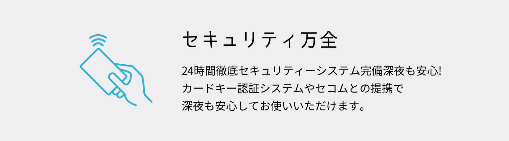 セキュリティ万全 24時間徹底セキュリティーシステム完備深夜も安心!
カードキー認証システムやセコムとの提携で
深夜も安心してお使いいただけます。