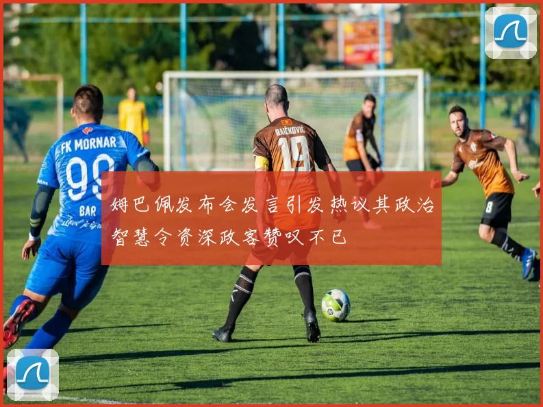 姆巴佩发布会发言引发热议其政治智慧令资深政客赞叹不已