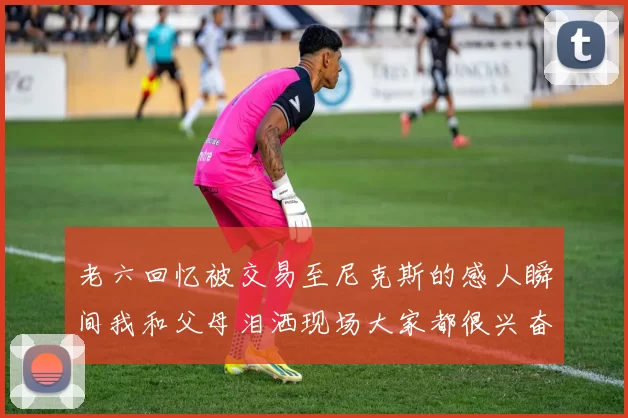 老六回忆被交易至尼克斯的感人瞬间我和父母泪洒现场大家都很兴奋