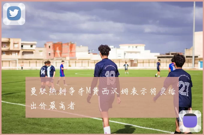 曼联热刺争夺M费西汉姆表示将卖给出价最高者